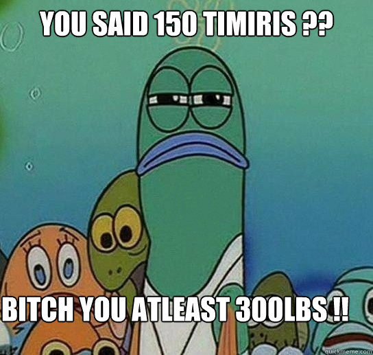 you said 150 timiris ??

 Bitch you atleast 300lbs !!  Serious fish SpongeBob