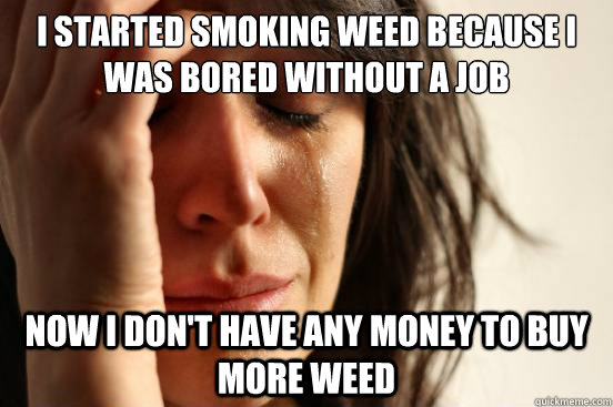 I Started smoking weed because I was bored without a Job Now I Don't have any money to buy more weed  First World Problems