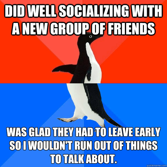 Did well socializing with a new group of friends Was glad they had to leave early so I wouldn't run out of things to talk about.  Socially Awesome Awkward Penguin