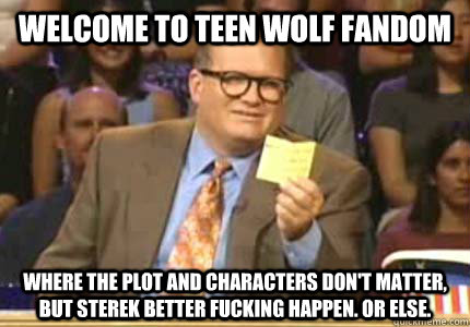 WELCOME TO Teen Wolf Fandom Where the plot and characters don't matter, but Sterek better fucking happen. Or else.  Whose Line