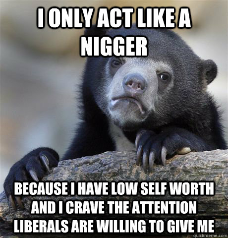 i only act like a nigger because I have low self worth and I crave the attention liberals are willing to give me  Confession Bear