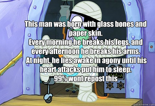 This man was born with glass bones and paper skin.
Every morning he breaks his legs, and every afternoon he breaks his arms.
 At night, he lies awake in agony until his heart attacks put him to sleep.
99% wont repost this - This man was born with glass bones and paper skin.
Every morning he breaks his legs, and every afternoon he breaks his arms.
 At night, he lies awake in agony until his heart attacks put him to sleep.
99% wont repost this  Underworld Problems