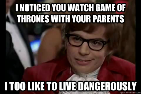 I noticed you watch Game of Thrones with your parents i too like to live dangerously  Dangerously - Austin Powers