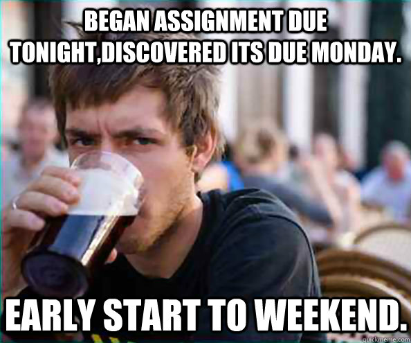 Began assignment due tonight,discovered its due monday. Early start to weekend.  Lazy College Senior