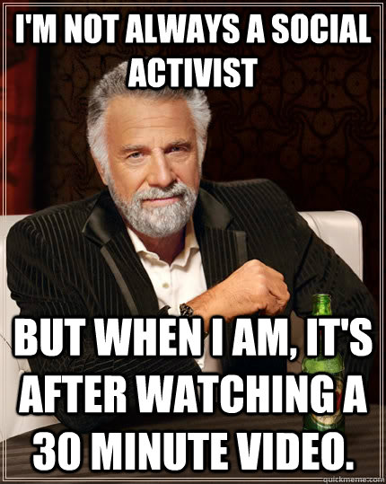 I'm not always a social activist But when I am, it's after watching a 30 minute video. - I'm not always a social activist But when I am, it's after watching a 30 minute video.  The Most Interesting Man In The World