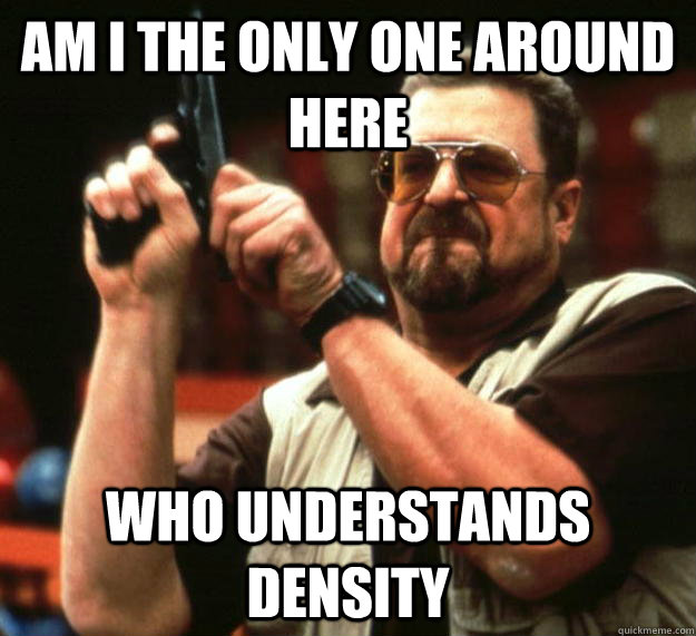 am I the only one around here who understands density  Angry Walter