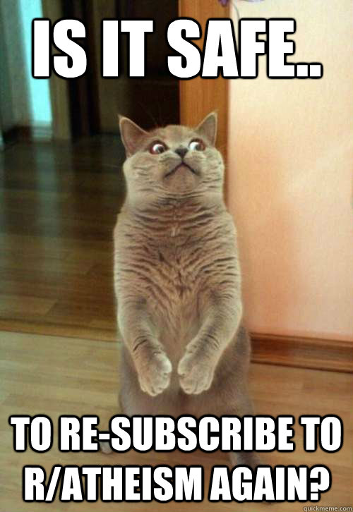 is it safe.. to re-subscribe to r/atheism again?  Horrorcat