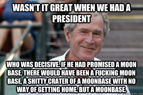 wasn't it great when we had a president who was decisive. if he had promised a moon base, there would have been a fucking moon base, a shitty crater of a moonbase with no way of getting home, but a moonbase.  Bush Nostalgia