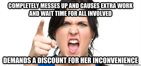 Completely messes up and causes extra work and wait time for all involved demands a discount for her inconvenience  Angry Customer