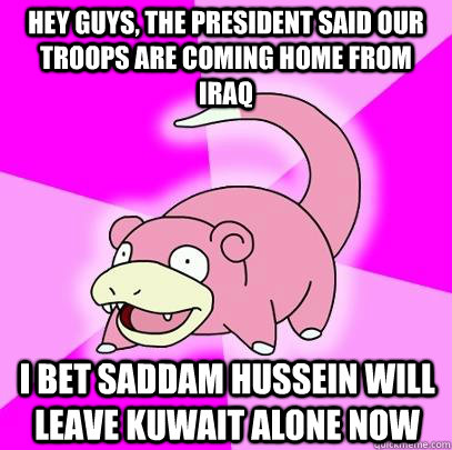 hey guys, the president said our troops are coming home from Iraq I bet saddam hussein will leave kuwait alone now  Slowpoke