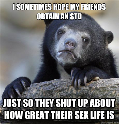 I SOMETIMES HOPE MY FRIENDS OBTAIN AN STD JUST SO THEY SHUT UP ABOUT HOW GREAT THEIR SEX LIFE IS - I SOMETIMES HOPE MY FRIENDS OBTAIN AN STD JUST SO THEY SHUT UP ABOUT HOW GREAT THEIR SEX LIFE IS  Confession Bear