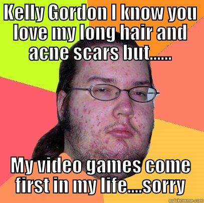 Heart break in near - KELLY GORDON I KNOW YOU LOVE MY LONG HAIR AND ACNE SCARS BUT...... MY VIDEO GAMES COME FIRST IN MY LIFE....SORRY Butthurt Dweller