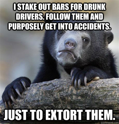 I stake out bars for drunk drivers. Follow them and purposely get into accidents. Just to extort them.  - I stake out bars for drunk drivers. Follow them and purposely get into accidents. Just to extort them.   Confession Bear