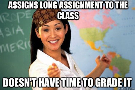 Assigns long assignment to the class Doesn't have time to grade it  