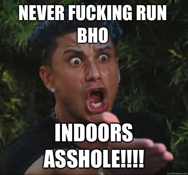 NEVER FUCKING RUN BHO INDOORS ASSHOLE!!!!  Pauly D