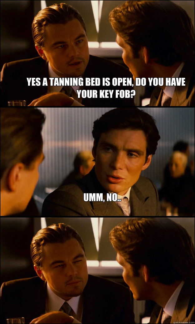 yes a tanning bed is open, do you have your key fob? umm, no..   Inception