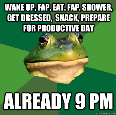 wake up, fap, eat, fap, shower, get dressed,  snack, prepare for productive day already 9 pm - wake up, fap, eat, fap, shower, get dressed,  snack, prepare for productive day already 9 pm  Foul Bachelor Frog