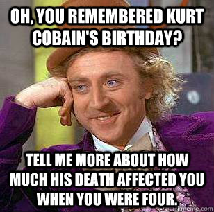 Oh, you remembered kurt cobain's birthday? tell me more about how much his death affected you when you were four.  Condescending Wonka