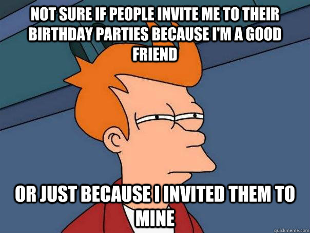 Not sure if people invite me to their birthday parties because I'm a good friend Or just because I invited them to mine - Not sure if people invite me to their birthday parties because I'm a good friend Or just because I invited them to mine  Futurama Fry