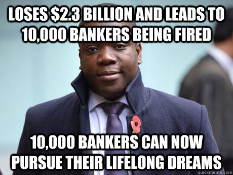 loses $2.3 billion and leads to 10,000 bankers being fired 10,000 bankers can now pursue their lifelong dreams - loses $2.3 billion and leads to 10,000 bankers being fired 10,000 bankers can now pursue their lifelong dreams  Good Guy Kweku Adoboli