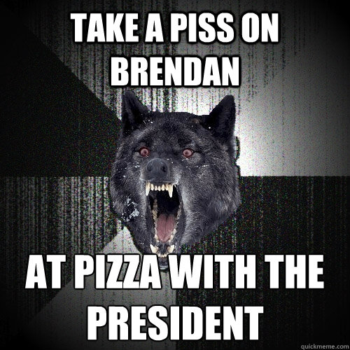 take a piss on brendan at pizza with the president  Insanity Wolf