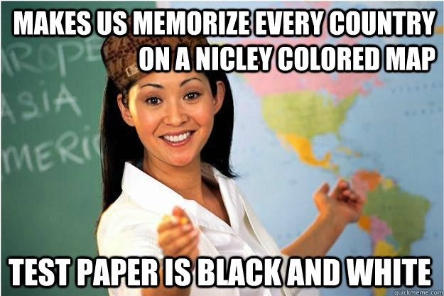 makes us memorize every country on a nicley colored map  Test paper is black and white - makes us memorize every country on a nicley colored map  Test paper is black and white  Scumbag Teacher