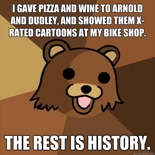 i gave pizza and wine to arnold and dudley, and showed them x-rated cartoons at my bike shop. the rest is history. - i gave pizza and wine to arnold and dudley, and showed them x-rated cartoons at my bike shop. the rest is history.  Pedobear