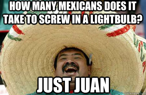 How many mexicans does it take to screw in a lightbulb? Just juan  Merry mexican