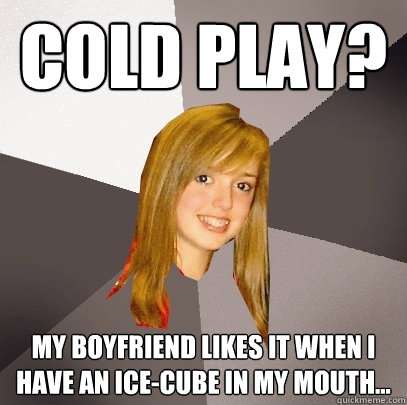 Cold Play? my boyfriend likes it when i have an ice-cube in my mouth...  Musically Oblivious 8th Grader