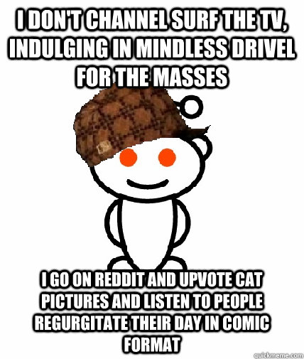 I don't channel surf the TV, indulging in mindless drivel for the masses I go on reddit and upvote cat pictures and listen to people regurgitate their day in comic format  Scumbag Reddit