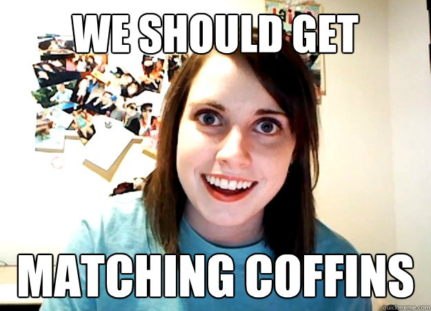 We should get  matching coffins - We should get  matching coffins  Overly Attached Girlfriend