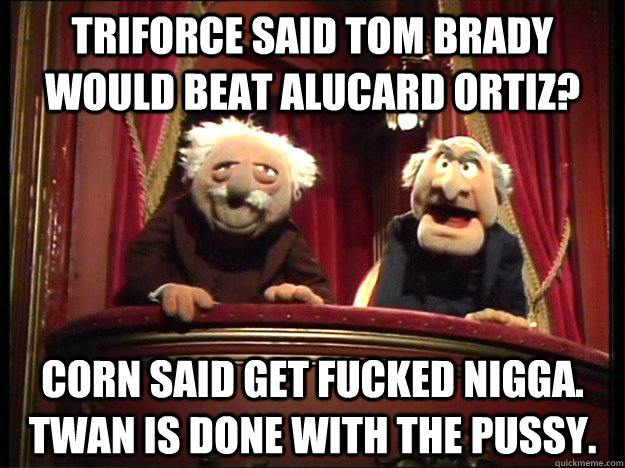 Triforce said Tom Brady would beat Alucard Ortiz? corn said get fucked Nigga. Twan is done with the pussy.  Grumpy Muppets