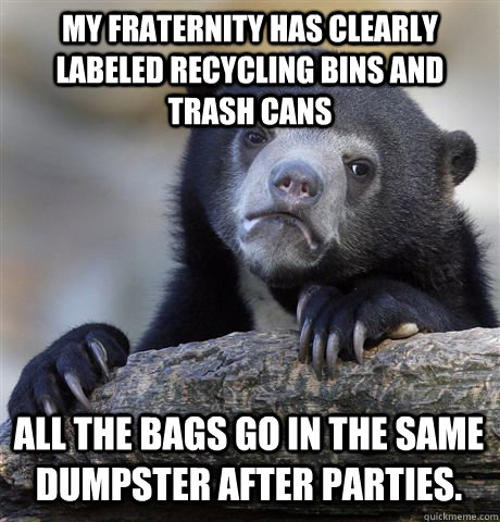 MY FRATERNITY HAS CLEARLY LABELED RECYCLING BINS AND TRASH CANS ALL THE BAGS GO IN THE SAME DUMPSTER AFTER PARTIES. - MY FRATERNITY HAS CLEARLY LABELED RECYCLING BINS AND TRASH CANS ALL THE BAGS GO IN THE SAME DUMPSTER AFTER PARTIES.  Confession Bear