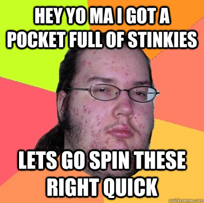 hey yo ma i got a pocket full of stinkies lets go spin these right quick  Butthurt Dweller