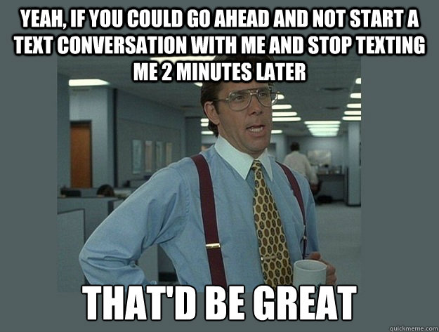 Yeah, if you could go ahead and not start a text conversation with me and stop texting me 2 minutes later That'd be great - Yeah, if you could go ahead and not start a text conversation with me and stop texting me 2 minutes later That'd be great  Office Space Lumbergh