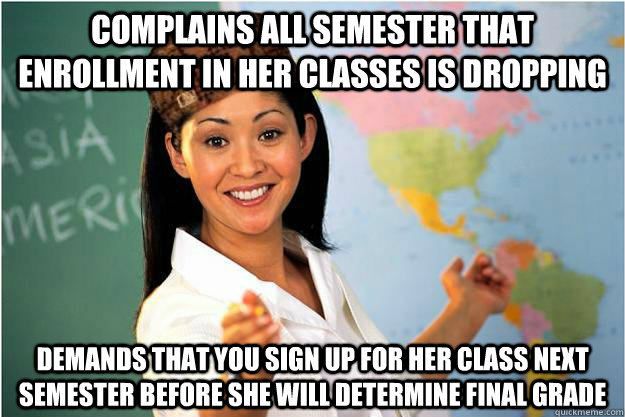 Complains all semester that enrollment in her classes is dropping Demands that you sign up for her class next semester before she will determine final grade  Scumbag Teacher