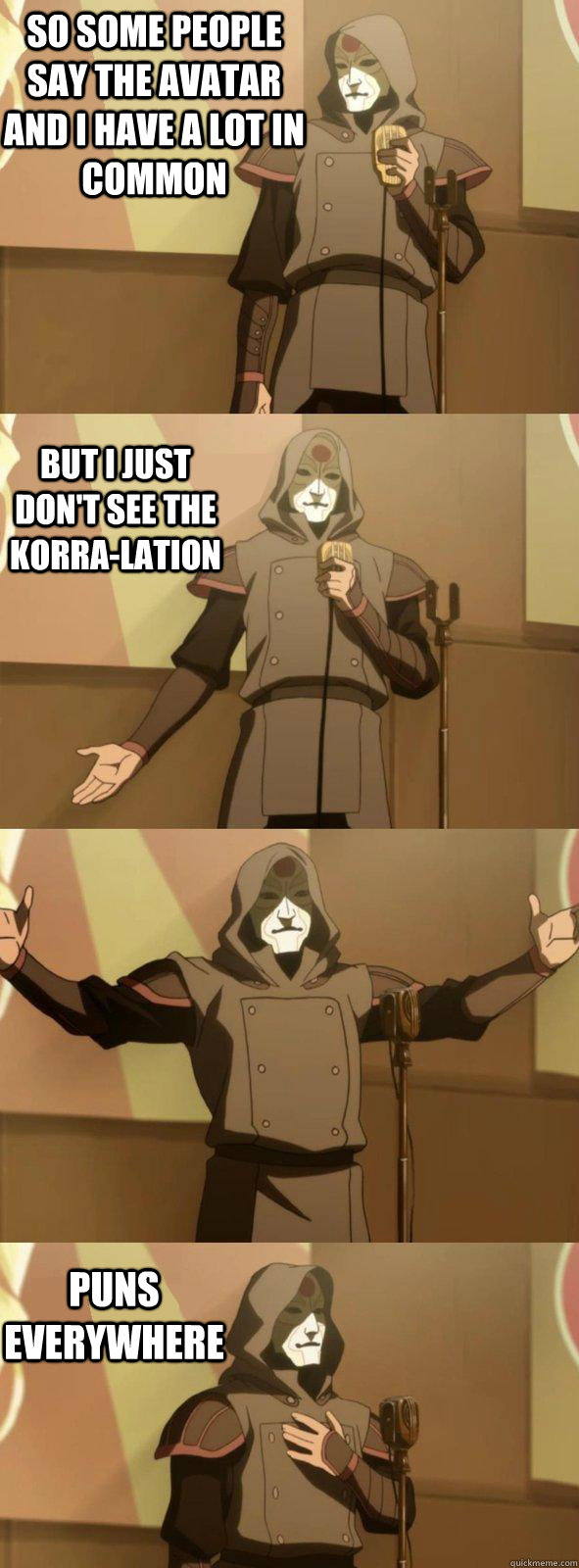 So some people say the Avatar and I have a lot in common Puns everywhere But I just don't see the Korra-lation   Bad Joke Amon