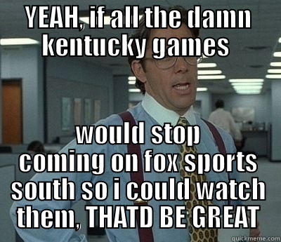 YEAH, IF ALL THE DAMN KENTUCKY GAMES  WOULD STOP COMING ON FOX SPORTS SOUTH SO I COULD WATCH THEM, THATD BE GREAT Bill Lumbergh