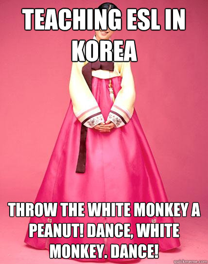 Teaching ESL in Korea Throw the white monkey a peanut! Dance, white monkey. Dance!  