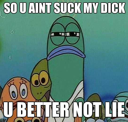 SO U AINT SUCK MY DICK U BETTER NOT LIE  Serious fish SpongeBob