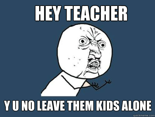 Hey teacher y u no leave them kids alone  Y U No