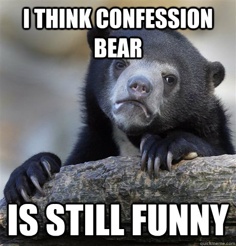 I think confession bear is still funny  Confession Bear