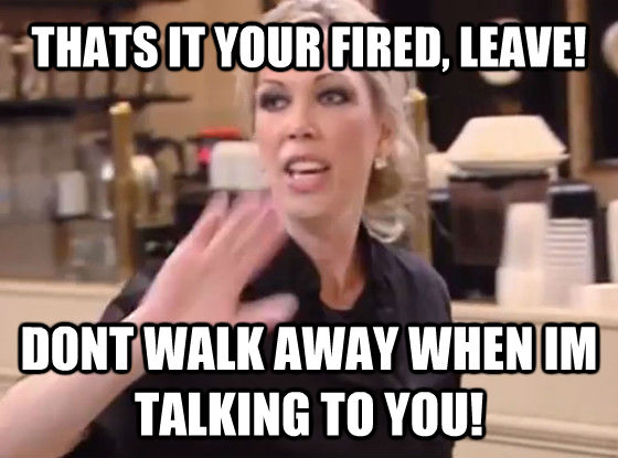 THATS IT YOUR FIRED, LEAVE! DONT WALK AWAY WHEN IM TALKING TO YOU!  