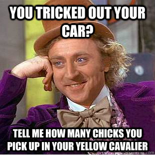 You tricked out your car? Tell me how many chicks you pick up in your yellow Cavalier  Condescending Wonka