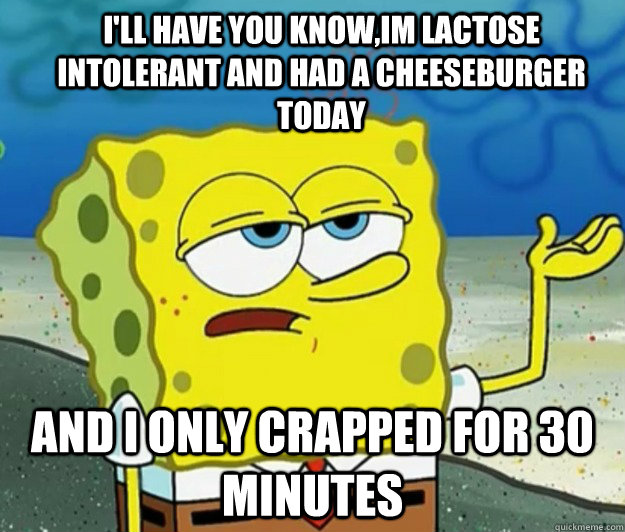 I'll have you know,im lactose intolerant and had a cheeseburger today And I only crapped for 30 minutes - I'll have you know,im lactose intolerant and had a cheeseburger today And I only crapped for 30 minutes  How tough am I