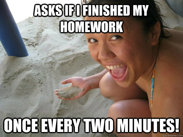 Asks if i finished my homework once every two minutes!  