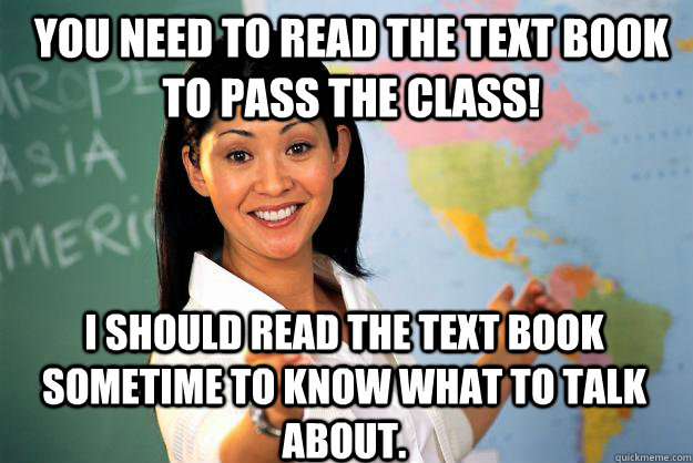 You need to read the text book to pass the class! I should read the text book sometime to know what to talk about. - You need to read the text book to pass the class! I should read the text book sometime to know what to talk about.  Unhelpful High School Teacher