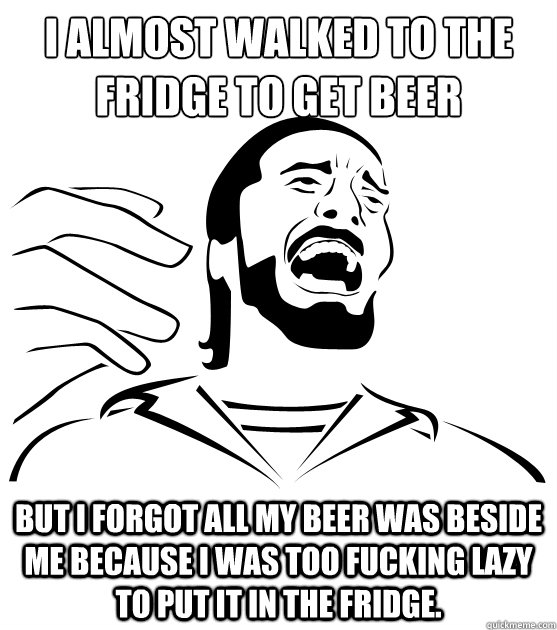I almost walked to the fridge to get beer but i forgot all my beer was beside me because I was too fucking lazy to put it in the fridge. - I almost walked to the fridge to get beer but i forgot all my beer was beside me because I was too fucking lazy to put it in the fridge.  Crippling Alcoholic
