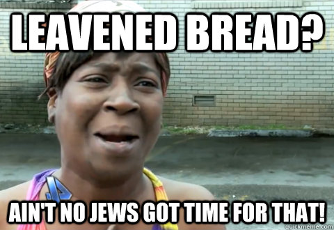 Leavened bread? Ain't no jews got time for that! - Leavened bread? Ain't no jews got time for that!  aint nobody got time