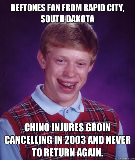 Deftones fan From Rapid City, South Dakota Chino injures groin cancelling in 2003 and never to return again.  Bad Luck Brian